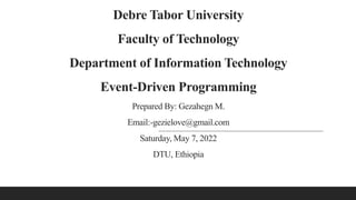 Debre Tabor University
Faculty of Technology
Department of Information Technology
Event-Driven Programming
Prepared By: Gezahegn M.
Email:-gezielove@gmail.com
Saturday, May 7, 2022
DTU, Ethiopia
 