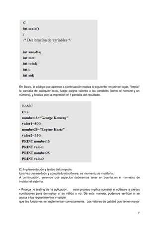 En Basic, el código que aparece a continuación realiza lo siguiente: en primer lugar, "limpia"
la pantalla de cualquier texto, luego asigna valores a las variables (como el nombre y un
número), y finaliza con la impresión e11 pantalla del resultado.
D) Implementación y testeo del proyecto
Una vez desarrollado y compilado el software, es momento de instalarlo.
A continuación, veremos qué aspectos deberemos tener en cuenta en el momento de
instalar el sistema:
• Prueba o testing de la aplicación: este proceso implica someter el software a ciertas
condiciones para demostrar si es válido o no. De esta manera, podemos verificar si se
ajusta a los requerimientos y validar
que las funciones se implementan correctamente. Los valores de cali​dad que tienen mayor
7
 