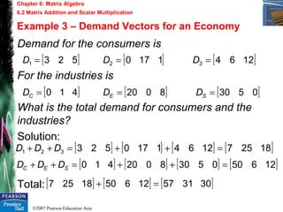 ©2007 Pearson Education Asia
Chapter 6: Matrix Algebra
6.2 Matrix Addition and Scalar Multiplication
Example 3 – Demand Vectors for an Economy
Demand for the consumers is
For the industries is
What is the total demand for consumers and the
industries?
Solution:
Total:
[ ] [ ] [ ]12641170523 321 === DDD
[ ] [ ] [ ]05308020410 === SEC DDD
[ ] [ ] [ ] [ ]1825712641170523321 =++=++ DDD
[ ] [ ] [ ] [ ]1265005308020410 =++=++ SEC DDD
[ ] [ ] [ ]3031571265018257 =+
 