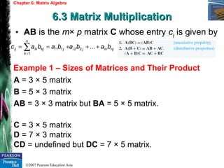 ©2007 Pearson Education Asia
Chapter 6: Matrix Algebra
6.3 Matrix Multiplication6.3 Matrix Multiplication
Example 1 – Sizes of Matrices and Their Product
• AB is the m× p matrix C whose entry cij is given by
A = 3 × 5 matrix
B = 5 × 3 matrix
AB = 3 × 3 matrix but BA = 5 × 5 matrix.
C = 3 × 5 matrix
D = 7 × 3 matrix
CD = undefined but DC = 7 × 5 matrix.
njinji
n
k
jikjikij babababac +++== ∑=
...22
1
11
 