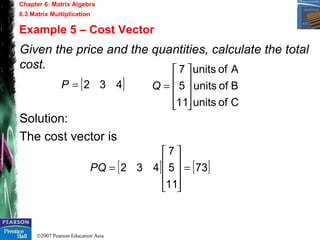 ©2007 Pearson Education Asia
Chapter 6: Matrix Algebra
6.3 Matrix Multiplication
Example 5 – Cost Vector
Given the price and the quantities, calculate the total
cost.
Solution:
The cost vector is
[ ]432=P
Cofunits
Bofunits
Aofunits
11
5
7










=Q
[ ] [ ]73
11
5
7
432 =










=PQ
 