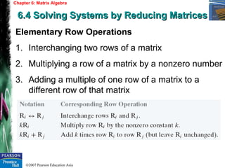 ©2007 Pearson Education Asia
Chapter 6: Matrix Algebra
6.4 Solving Systems by Reducing Matrices6.4 Solving Systems by Reducing Matrices
Elementary Row Operations
1. Interchanging two rows of a matrix
2. Multiplying a row of a matrix by a nonzero number
3. Adding a multiple of one row of a matrix to a
different row of that matrix
 