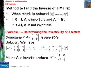 ©2007 Pearson Education Asia
Chapter 6: Matrix Algebra
6.6 Inverses
Example 3 – Determining the Invertibility of a Matrix
Determine if is invertible.
Solution: We have
Matrix A is invertible where
Method to Find the Inverse of a Matrix
• When matrix is reduced, ,
- If R = I, A is invertible and A−1
= B.
- If R ≠ I, A is not invertible.
[ ] [ ]BRIA →→ 






=
22
01
A
[ ] 





=
10
01
22
01
IA [ ]BI=





− 2
1
1
01
10
01






−
=−
2
1
1
1
01
A
 