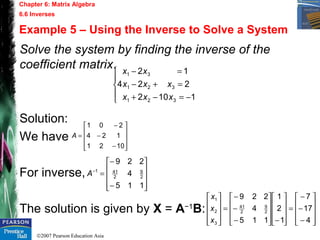 ©2007 Pearson Education Asia
Chapter 6: Matrix Algebra
6.6 Inverses
Example 5 – Using the Inverse to Solve a System
Solve the system by finding the inverse of the
coefficient matrix.
Solution:
We have
For inverse,
The solution is given by X = A−1
B:





−=−+
=+−
=−
1102
224
12
321
321
31
xxx
xxx
xx










−
−
−
=
1021
124
201
A










−
−
=−
115
4
229
2
9
2
411
A










−
−
−
=










−









−
−
−
=










4
17
7
1
2
1
115
4
229
2
9
2
41
3
2
1
x
x
x
 