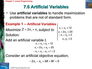 ©2007 Pearson Education Asia
Chapter 7: Linear Programming
7.6 Artificial Variables7.6 Artificial Variables
Example 1 – Artificial Variables
• Use artificial variables to handle maximization
problems that are not of standard form.
Maximize subject to
Solution:
Add an artificial variable t,
Consider an artificial objective equation,
212 xxZ +=







≥
≥+−
≤+
≤+
0,
2
202
12
21
21
21
21
xx
xx
xx
xx
2
202
12
321
221
121
=+−+−
=++
=++
tsxx
sxx
sxx
02 21 =++−− WMtxx
 