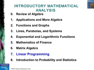 ©2007 Pearson Education Asia
INTRODUCTORY MATHEMATICAL
ANALYSIS
0. Review of Algebra
1. Applications and More Algebra
2. Functions and Graphs
3. Lines, Parabolas, and Systems
4. Exponential and Logarithmic Functions
5. Mathematics of Finance
6. Matrix Algebra
7. Linear Programming
8. Introduction to Probability and Statistics
 