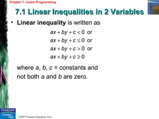 ©2007 Pearson Education Asia
Chapter 7: Linear Programming
7.1 Linear Inequalities in 2 Variables7.1 Linear Inequalities in 2 Variables
• Linear inequality is written as
where a, b, c = constants and
not both a and b are zero.
0
or0
or0
or0
≥++
>++
≤++
<++
cbyax
cbyax
cbyax
cbyax
 