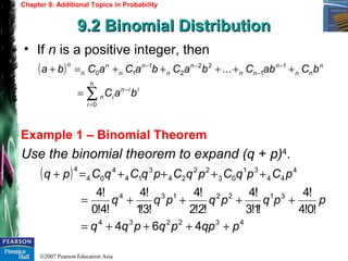 ©2007 Pearson Education Asia
Chapter 9: Additional Topics in Probability
9.2 Binomial Distribution9.2 Binomial Distribution
Example 1 – Binomial Theorem
• If n is a positive integer, then
Use the binomial theorem to expand (q + p)4
.
( )
iin
n
i
in
n
nn
n
nn
n
n
n
n
n
n
n
baC
bCabCbaCbaCaCba
−
=
−
−
−−
∑=
+++++=+
0
1
1
22
2
1
10 ...
( )
432234
3122134
4
44
31
03
22
24
3
14
4
04
4
464
!0!4
!4
!1!3
!4
!2!2
!4
!3!1
!4
!4!0
!4
pqppqpqq
ppqpqpqq
pCpqCpqCpqCqCpq
++++=
++++=
++++=+
 