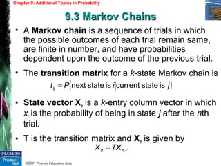 ©2007 Pearson Education Asia
Chapter 9: Additional Topics in Probability
9.3 Markov Chains9.3 Markov Chains
• A Markov chain is a sequence of trials in which
the possible outcomes of each trial remain same,
are finite in number, and have probabilities
dependent upon the outcome of the previous trial.
• The transition matrix for a k-state Markov chain is
• State vector Xn is a k-entry column vector in which
xj is the probability of being in state j after the nth
trial.
• T is the transition matrix and Xn is given by
( )jiPtij isstatecurrentisstatenext=
1−= nn TXX
 