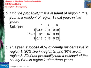 ©2007 Pearson Education Asia
Chapter 9: Additional Topics in Probability
9.3 Markov Chains
Example 1 – Demography
b. Find the probability that a resident of region 1 this
year is a resident of region 1 next year; in two
years.
Solution:
c. This year, suppose 40% of county residents live in
region 1, 30% live in region 2, and 30% live in
region 3. Find the probability that a resident of the
county lives in region 2 after three years.










=
52.016.016.0
19.067.031.0
29.017.053.0
3
2
1
T
321
2
 