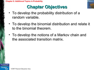 ©2007 Pearson Education Asia
• To develop the probability distribution of a
random variable.
• To develop the binomial distribution and relate it
to the binomial theorem.
• To develop the notions of a Markov chain and
the associated transition matrix.
Chapter 9: Additional Topics in Probability
Chapter ObjectivesChapter Objectives
 