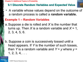 ©2007 Pearson Education Asia
Chapter 9: Additional Topics in Probability
9.1 Discrete Random Variables and Expected Value9.1 Discrete Random Variables and Expected Value
Example 1 – Random Variables
• A variable whose values depend on the outcome of
a random process is called a random variable.
a.Suppose a die is rolled and X is the number that
turns up. Then X is a random variable and X = 1,
2, 3, 4, 5, 6.
b. Suppose a coin is successively tossed until a
head appears. If Y is the number of such tosses,
then Y is a random variable and Y = y where y =
1, 2, 3, 4, . . .
 