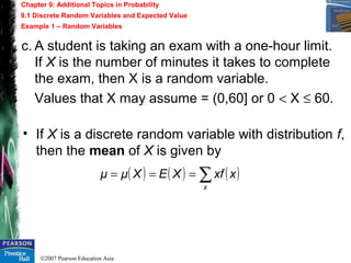 ©2007 Pearson Education Asia
Chapter 9: Additional Topics in Probability
9.1 Discrete Random Variables and Expected Value
Example 1 – Random Variables
c. A student is taking an exam with a one-hour limit.
If X is the number of minutes it takes to complete
the exam, then X is a random variable.
Values that X may assume = (0,60] or 0 < X ≤ 60.
• If X is a discrete random variable with distribution f,
then the mean of X is given by
( ) ( ) ( )∑===
x
xxfXEXμμ
 