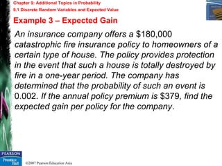 ©2007 Pearson Education Asia
Chapter 9: Additional Topics in Probability
9.1 Discrete Random Variables and Expected Value
Example 3 – Expected Gain
An insurance company offers a $180,000
catastrophic fire insurance policy to homeowners of a
certain type of house. The policy provides protection
in the event that such a house is totally destroyed by
fire in a one-year period. The company has
determined that the probability of such an event is
0.002. If the annual policy premium is $379, find the
expected gain per policy for the company.
 
