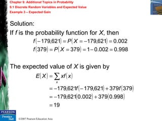 ©2007 Pearson Education Asia
Chapter 9: Additional Topics in Probability
9.1 Discrete Random Variables and Expected Value
Example 3 – Expected Gain
Solution:
If f is the probability function for X, then
The expected value of X is given by
( ) ( )
( ) ( ) 998.0002.01379379
002.0621,179621,179
=−===
=−==−
XPf
XPf
( ) ( )
( ) ( )
( ) ( )
19
998.0379002.0621,179
379379621,179621,179
=
+−=
+−−=
= ∑
ff
xxfXE
x
 