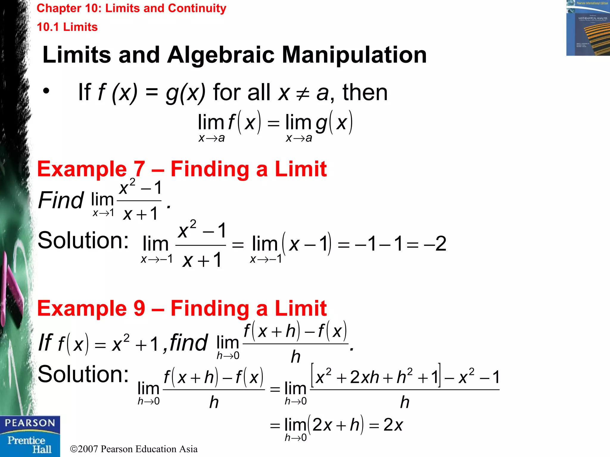 ©2007 Pearson Education Asia
Chapter 10: Limits and Continuity
10.1 Limits
Example 7 – Finding a Limit
Example 9 – Finding a Limit
Find .
Solution:
If ,find .
Solution:
1
1
lim
2
1 +
−
→ x
x
x
( ) 2111lim
1
1
lim
1
2
1
−=−−=−=
+
−
−→−→
x
x
x
xx
( ) 12
+= xxf
( ) ( )
h
xfhxf
h
−+
→0
lim
( ) ( ) [ ]
( ) xhx
h
xhxhx
h
xfhxf
h
hh
22lim
112
limlim
0
222
00
=+=
−−+++
=
−+
→
→→
Limits and Algebraic Manipulation
• If f (x) = g(x) for all x ≠ a, then
( ) ( )xgxf
axax →→
= limlim
 