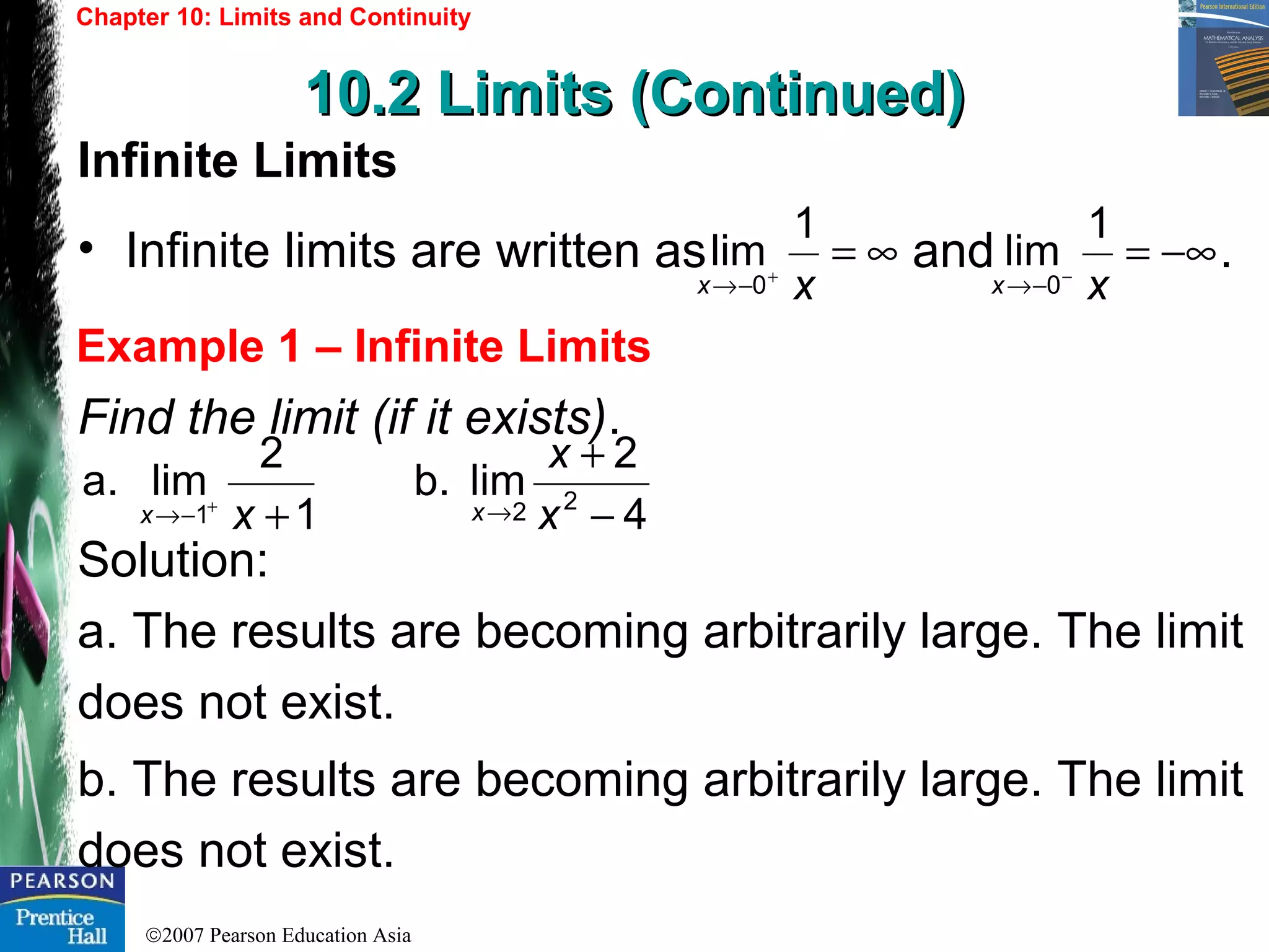 ©2007 Pearson Education Asia
Chapter 10: Limits and Continuity
10.2 Limits (Continued)10.2 Limits (Continued)
Example 1 – Infinite Limits
Infinite Limits
• Infinite limits are written as and .
Find the limit (if it exists).
Solution:
a. The results are becoming arbitrarily large. The limit
does not exist.
b. The results are becoming arbitrarily large. The limit
does not exist.
∞=+
−→ xx
1
lim
0
−∞=−
−→ xx
1
lim
0
1
2
lima.
1 ++
−→ xx 4
2
limb. 22 −
+
→ x
x
x
 
