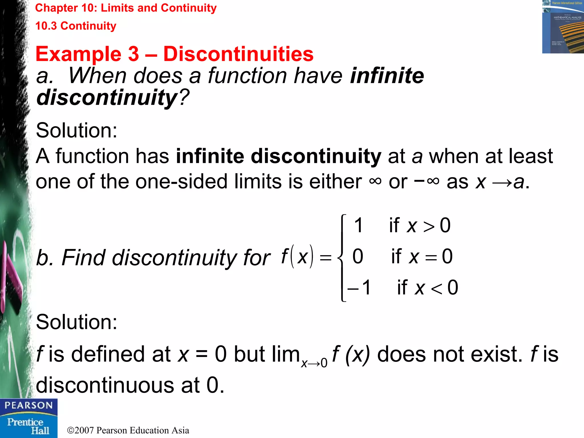 ©2007 Pearson Education Asia
Chapter 10: Limits and Continuity
10.3 Continuity
Example 3 – Discontinuities
a. When does a function have infinite
discontinuity?
Solution:
A function has infinite discontinuity at a when at least
one of the one-sided limits is either ∞ or −∞ as x →a.
b. Find discontinuity for
Solution:
f is defined at x = 0 but limx→0 f (x) does not exist. f is
discontinuous at 0.
( )





<−
=
>
=
0if1
0if0
0if1
x
x
x
xf
 