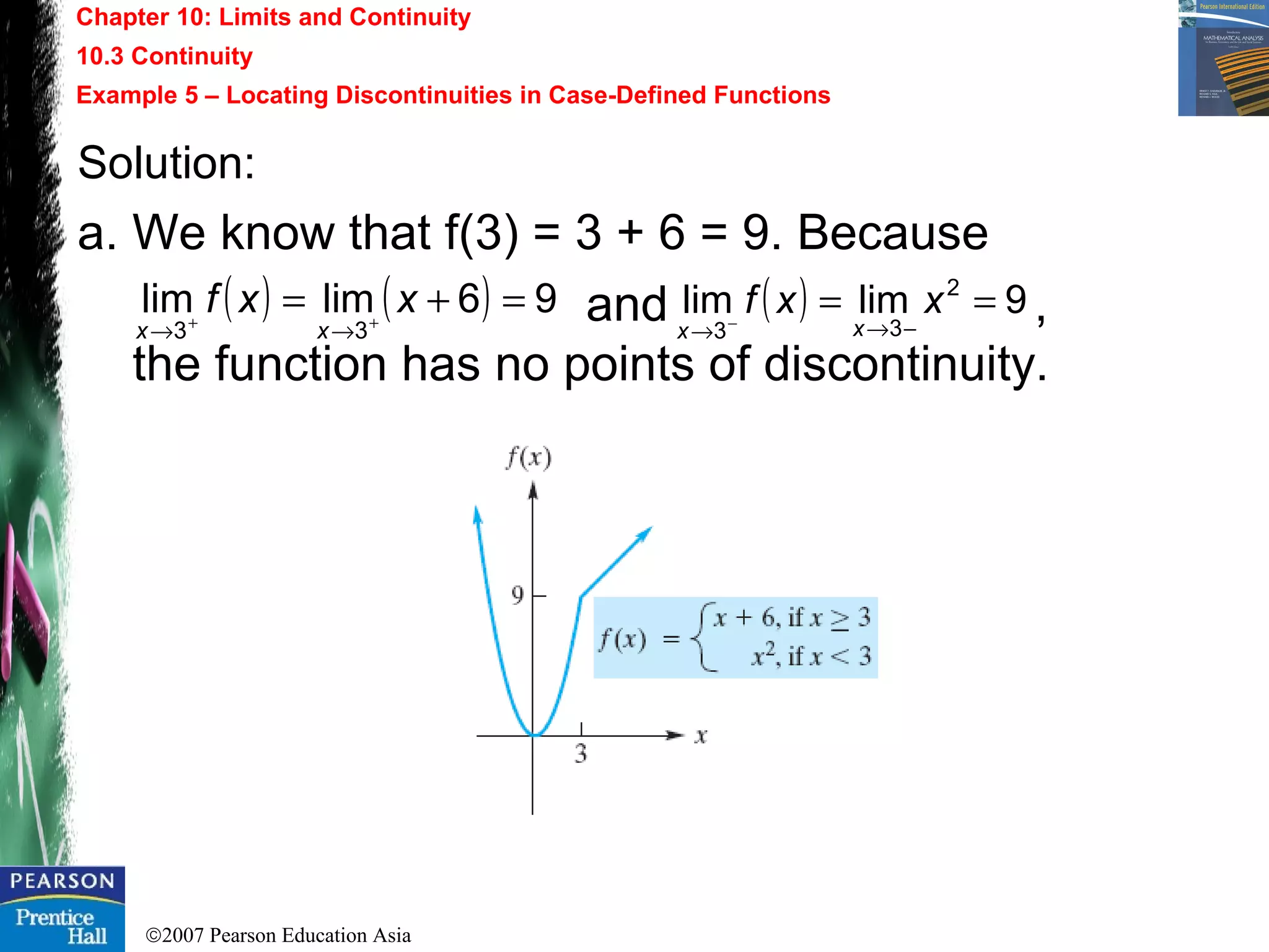 ©2007 Pearson Education Asia
Chapter 10: Limits and Continuity
10.3 Continuity
Example 5 – Locating Discontinuities in Case-Defined Functions
Solution:
a. We know that f(3) = 3 + 6 = 9. Because
and ,
the function has no points of discontinuity.
( ) ( ) 96limlim
33
=+= ++
→→
xxf
xx
( ) 9limlim 2
33
==
−→→ −
xxf
xx
 