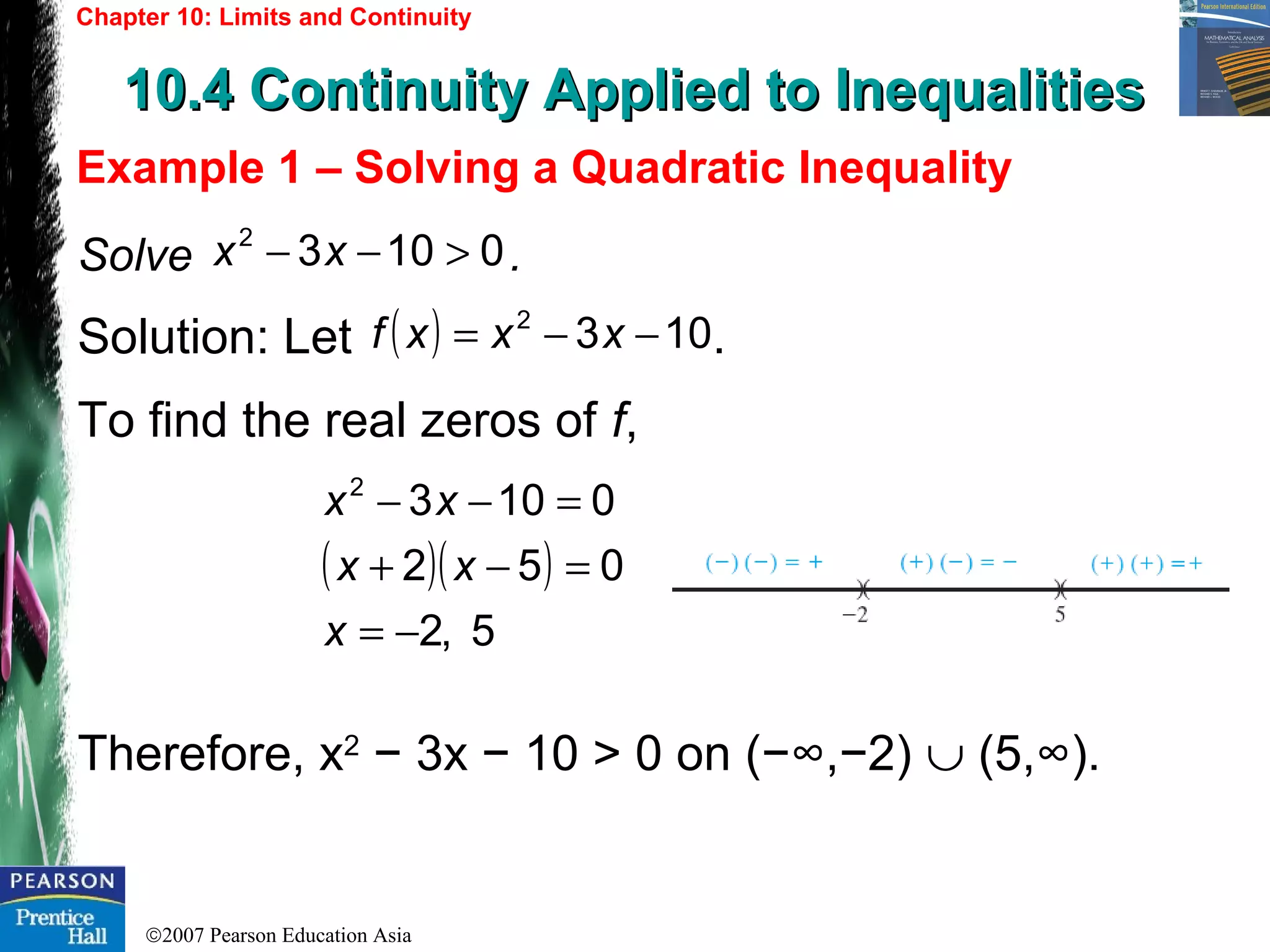 ©2007 Pearson Education Asia
Chapter 10: Limits and Continuity
10.4 Continuity Applied to Inequalities10.4 Continuity Applied to Inequalities
Example 1 – Solving a Quadratic Inequality
Solve .
Solution: Let .
To find the real zeros of f,
Therefore, x2
− 3x − 10 > 0 on (−∞,−2) ∪ (5,∞).
01032
>−− xx
( ) 1032
−−= xxxf
( )( )
5,2
052
01032
−=
=−+
=−−
x
xx
xx
 