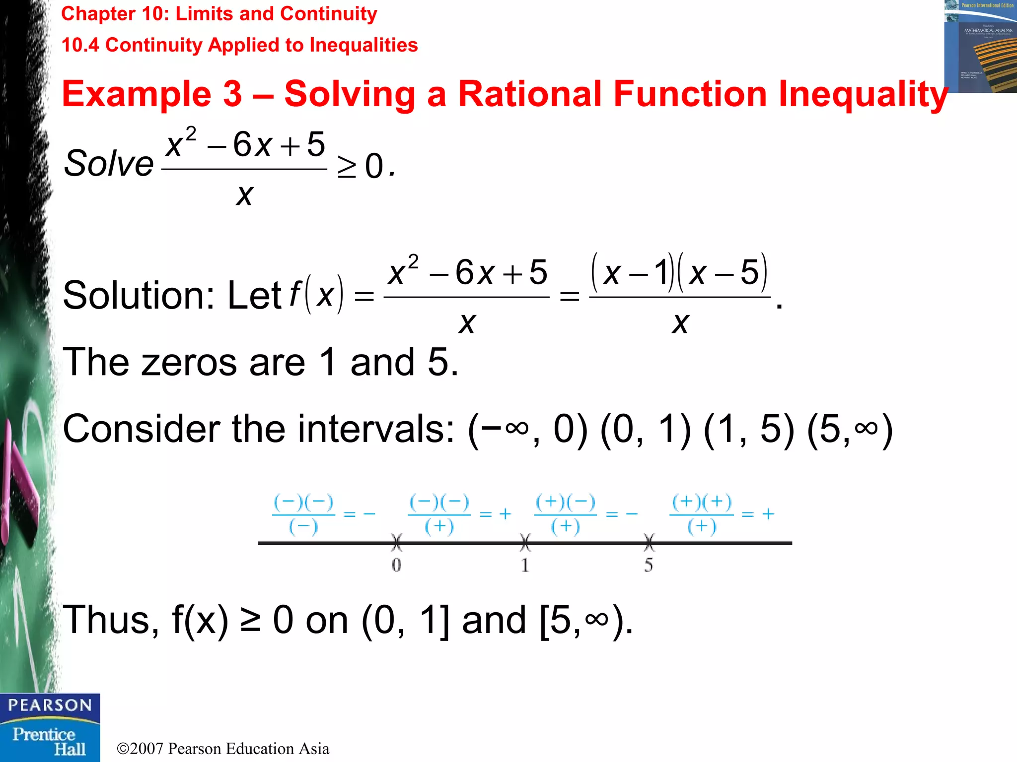 ©2007 Pearson Education Asia
Chapter 10: Limits and Continuity
10.4 Continuity Applied to Inequalities
Example 3 – Solving a Rational Function Inequality
Solve .
Solution: Let .
The zeros are 1 and 5.
Consider the intervals: (−∞, 0) (0, 1) (1, 5) (5,∞)
Thus, f(x) ≥ 0 on (0, 1] and [5,∞).
0
562
≥
+−
x
xx
( ) ( )( )
x
xx
x
xx
xf
51562
−−
=
+−
=
 