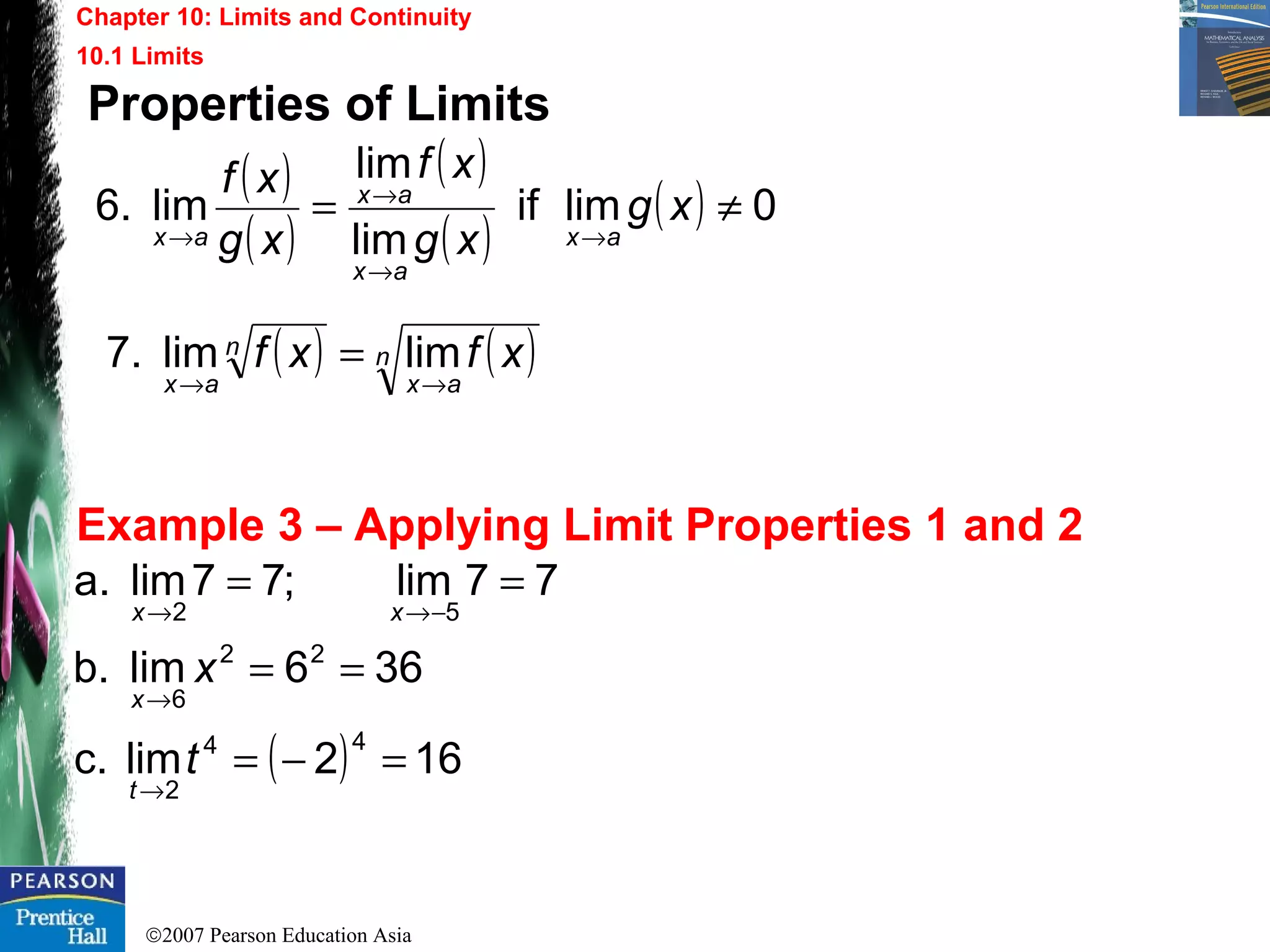 ©2007 Pearson Education Asia
Chapter 10: Limits and Continuity
10.1 Limits
Example 3 – Applying Limit Properties 1 and 2
Properties of Limits
( ) 162limc.
366limb.
77lim;77lima.
44
2
22
6
52
=−=
==
==
→
→
−→→
t
x
t
x
xx
( )
( )
( )
( )
( ) 0limif
lim
lim
lim6. ≠=
→
→
→
→
xg
xg
xf
xg
xf
ax
ax
ax
ax
( ) ( )n
ax
n
ax
xfxf
→→
= limlim7.
 