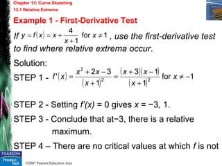 ©2007 Pearson Education Asia
Chapter 13: Curve Sketching
13.1 Relative Extrema
Example 1 - First-Derivative Test
If , use the first-derivative test
to find where relative extrema occur.
Solution:
STEP 1 -
STEP 2 - Setting f’(x) = 0 gives x = −3, 1.
STEP 3 - Conclude that at−3, there is a relative
maximum.
STEP 4 – There are no critical values at which f is not
( ) 1for
1
4
≠
+
+== x
x
xxfy
( )
( )
( )( )
( )
1for
1
13
1
32
' 22
2
−≠
+
−+
=
+
−+
= x
x
xx
x
xx
xf
 