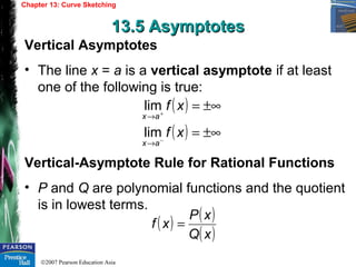 ©2007 Pearson Education Asia
Chapter 13: Curve Sketching
13.5 Asymptotes13.5 Asymptotes
Vertical Asymptotes
• The line x = a is a vertical asymptote if at least
one of the following is true:
Vertical-Asymptote Rule for Rational Functions
• P and Q are polynomial functions and the quotient
is in lowest terms.
( )
( ) ±∞=
±∞=
−
+
→
→
xf
xf
ax
ax
lim
lim
( ) ( )
( )xQ
xP
xf =
 