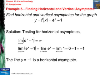 ©2007 Pearson Education Asia
Chapter 13: Curve Sketching
13.5 Asymptotes
Example 5 - Finding Horizontal and Vertical Asymptotes
Find horizontal and vertical asymptotes for the graph
Solution: Testing for horizontal asymptotes,
The line y = −1 is a horizontal asymptote.
( ) 1−== x
exfy
( )
( ) 1101limlim1lim
1lim
−=−=−=−
∞=−
−∞→−∞→−∞→
∞→
x
x
x
x
x
x
x
ee
e
 