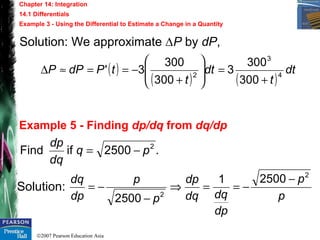 ©2007 Pearson Education Asia
Chapter 14: Integration
14.1 Differentials
Example 3 - Using the Differential to Estimate a Change in a Quantity
Example 5 - Finding dp/dq from dq/dp
Solution: We approximate ∆P by dP,
( )
( ) ( )
dt
t
dt
t
tPdPP 4
3
2
300
300
3
300
300
3'
+
=







+
−==≈∆
Solution:
.2500ifFind 2
pq
dq
dp
−=
p
p
dp
dqdq
dp
p
p
dp
dq 2
2
25001
2500
−
−==⇒
−
−=
 
