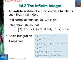 ©2007 Pearson Education Asia
Chapter 14: Integration
14.2 The Infinite Integral14.2 The Infinite Integral
• An antiderivative of a function f is a function F
such that .
In differential notation, .
• Integration states that
• Basic Integration
Properties:
( ) ( )xfxF ='
( )dxxfdF =
( ) ( ) ( ) ( )xfxFCxFdxxf =+=∫ 'onlyif
 