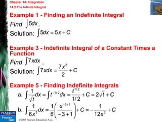 ©2007 Pearson Education Asia
Chapter 14: Integration
14.2 The Infinite Integral
Example 1 - Finding an Indefinite Integral
Example 3 - Indefinite Integral of a Constant Times a
Function
Example 5 - Finding Indefinite Integrals
Find .
Solution:
dx∫5
Cxdx +=∫ 55
Find .
Solution:
dxx∫7
C
x
dxx +=∫ 2
7
7
2
CtC
t
dxtdx
t
+=+== ∫∫
−
2
2/1
1
a.
2/1
2/1
C
x
C
x
dx
x
+−=+





+−
=
+−
∫ 2
13
3
12
1
136
1
6
1
b.
 