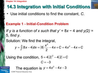 ©2007 Pearson Education Asia
Chapter 14: Integration
14.3 Integration with Initial Conditions14.3 Integration with Initial Conditions
Example 1 - Initial-Condition Problem
• Use initial conditions to find the constant, C.
If y is a function of x such that y’ = 8x − 4 and y(2) =
5, find y.
Solution: We find the integral,
Using the condition,
The equation is
( ) ( ) CxxCx
x
dxxy +−=+−=−= ∫ 444
2
848 2
2
( ) ( )
3
24245
2
−=
+−=
C
C
344 2
−−= xxy
 