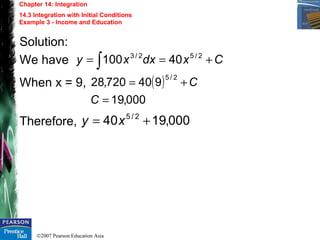©2007 Pearson Education Asia
Chapter 14: Integration
14.3 Integration with Initial Conditions
Example 3 - Income and Education
Solution:
We have
When x = 9,
Therefore,
Cxdxxy +== ∫
2/52/3
40100
( )
000,19
940720,28
2/5
=
+=
C
C
000,1940 2/5
+= xy
 