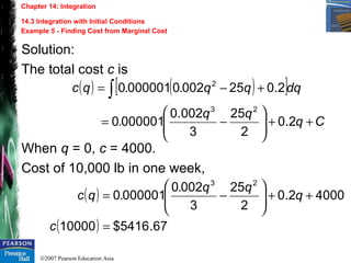 ©2007 Pearson Education Asia
Chapter 14: Integration
14.3 Integration with Initial Conditions
Example 5 - Finding Cost from Marginal Cost
Solution:
The total cost c is
When q = 0, c = 4000.
Cost of 10,000 lb in one week,
( ) ( )[ ]
Cq
qq
.
dqqq..qc
++





−=
+−= ∫
2.0
2
25
3
002.0
0000010
2.02500200000010
23
2
( )
( ) 67.5416$10000
40002.0
2
25
3
0020
0000010
23
=
++





−=
c
q
qq.
.qc
 