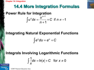 ©2007 Pearson Education Asia
Chapter 14: Integration
14.4 More Integration Formulas14.4 More Integration Formulas
Power Rule for Integration
Integrating Natural Exponential Functions
Integrals Involving Logarithmic Functions
1if
1
1
−≠+
+
=∫
+
nC
n
u
dxu
n
n
∫ += Cedue uu
0forln
1
≠+=∫ xCxdx
x
 