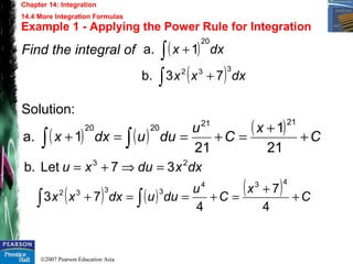 ©2007 Pearson Education Asia
Chapter 14: Integration
14.4 More Integration Formulas
Example 1 - Applying the Power Rule for Integration
Find the integral of
Solution:
( ) ( ) ( ) C
x
C
u
duudxx +
+
=+==+ ∫∫ 21
1
21
1a.
2121
2020
( ) dxx
20
1a. ∫ +
( ) dxxx∫ +
332
73b.
( ) ( ) ( ) C
x
C
u
duudxxx +
+
=+==+ ∫∫ 4
7
4
73
434
3332
dxxduxu 23
37Letb. =⇒+=
 