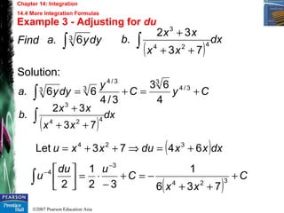 ©2007 Pearson Education Asia
Chapter 14: Integration
14.4 More Integration Formulas
Example 3 - Adjusting for du
Find
Solution:
CyC
y
dyya. +=+=∫
3/4
33/4
33
4
63
3/4
66
( )
dx
xx
xx
b. ∫ ++
+
424
3
73
32
( )dxxxduxxu 6473Let 324
+=⇒++=
( )
C
xx
C
udu
u +
++
−=+
−
⋅=





−
−
∫ 324
3
4
736
1
32
1
2
dyya. ∫3 6
( )
dx
xx
xx
b. ∫ ++
+
424
3
73
32
 