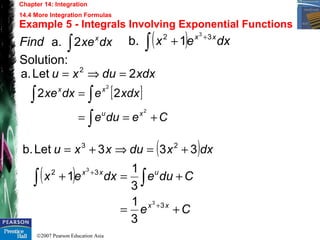 ©2007 Pearson Education Asia
Chapter 14: Integration
14.4 More Integration Formulas
Example 5 - Integrals Involving Exponential Functions
Find
Solution:
dxxex
∫2a.
xdxduxu 2Leta. 2
=⇒=
( ) dxex xx 32 3
1b. +
∫ +
[ ]
Cedue
xdxedxxe
xu
xx
+==
=
∫
∫∫
2
2
22
( )dxxduxxu 333Letb. 23
+=⇒+=
( )
Ce
Cduedxex
xx
uxx
+=
+=+
+
+
∫∫
3
32
3
3
3
1
3
1
1
 