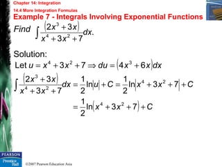 ©2007 Pearson Education Asia
Chapter 14: Integration
14.4 More Integration Formulas
Example 7 - Integrals Involving Exponential Functions
Find
Solution:
( ) .
73
32
24
3
dx
xx
xx
∫ ++
+
( )dxxxduxxu 6473Let 324
+=⇒++=
( )
( ) Cxx
CxxCudx
xx
xx
+++=
+++=+=
++
+
∫
73ln
2
1
73ln
2
1
ln
2
1
73
32
24
24
24
3
 