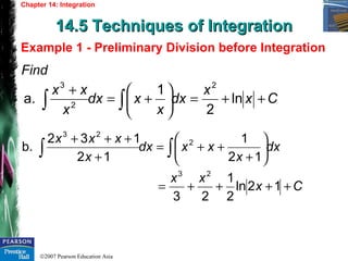 ©2007 Pearson Education Asia
Chapter 14: Integration
14.5 Techniques of Integration14.5 Techniques of Integration
Example 1 - Preliminary Division before Integration
Find
Cx
x
dx
x
xdx
x
xx
++=





+=
+
∫∫ ln
2
1
a.
2
2
3
Cx
xx
dx
x
xxdx
x
xxx
++++=






+
++=
+
+++
∫∫
12ln
2
1
23
12
1
12
132
b.
23
2
23
 