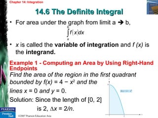 ©2007 Pearson Education Asia
Chapter 14: Integration
14.6 The Definite Integral14.6 The Definite Integral
Example 1 - Computing an Area by Using Right-Hand
Endpoints
• For area under the graph from limit a  b,
• x is called the variable of integration and f (x) is
the integrand.
( )dxxf
b
a
∫
Find the area of the region in the first quadrant
bounded by f(x) = 4 − x2
and the
lines x = 0 and y = 0.
Solution: Since the length of [0, 2]
is 2, ∆x = 2/n.
 