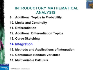 ©2007 Pearson Education Asia
9. Additional Topics in Probability
10. Limits and Continuity
11. Differentiation
12. Additional Differentiation Topics
13. Curve Sketching
14. Integration
15. Methods and Applications of Integration
16. Continuous Random Variables
17. Multivariable Calculus
INTRODUCTORY MATHEMATICAL
ANALYSIS
 
