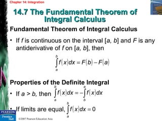 ©2007 Pearson Education Asia
Chapter 14: Integration
14.7 The Fundamental Theorem of14.7 The Fundamental Theorem of
Integral CalculusIntegral Calculus
Fundamental Theorem of Integral Calculus
• If f is continuous on the interval [a, b] and F is any
antiderivative of f on [a, b], then
Properties of the Definite Integral
• If a > b, then
• If limits are equal,
( ) ( ) ( )aFbFdxxf
b
a
−=∫
( ) ( )∫∫ −=
a
b
b
a
dxxfdxxf
( ) 0=∫
b
a
dxxf
 