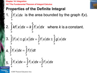 ©2007 Pearson Education Asia
Chapter 14: Integration
14.7 The Fundamental Theorem of Integral Calculus
Properties of the Definite Integral
1. is the area bounded by the graph f(x).
2.
3.
4.
5.
( )∫
b
a
dxxf
( ) ( ) constant.aiswhere kdxxfkdxxkf
b
a
b
a
∫∫ =
( ) ( )[ ] ( ) ( )∫∫∫ ±=±
b
a
b
a
b
a
dxxgdxxfdxxgxf
( ) ( )∫∫ =
b
a
b
a
dttfdxxf
( ) ( ) ( )∫∫∫ +=
c
b
b
a
c
a
dxxfdxxfdxxf
 
