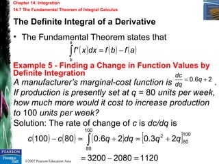©2007 Pearson Education Asia
Chapter 14: Integration
14.7 The Fundamental Theorem of Integral Calculus
Example 5 - Finding a Change in Function Values by
Definite Integration
The Definite Integral of a Derivative
• The Fundamental Theorem states that
( ) ( ) ( )afbfdxxf
a
b
−=∫ '
A manufacturer’s marginal-cost function is .
If production is presently set at q = 80 units per week,
how much more would it cost to increase production
to 100 units per week?
Solution: The rate of change of c is dc/dq is
26.0 += q
dq
dc
( ) ( ) ( ) [ ]
112020803200
23.026.080100
100
80
2
100
80
=−=
+=+=− ∫ qqdqqcc
 