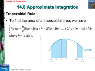 ©2007 Pearson Education Asia
Chapter 14: Integration
14.8 Approximate Integration14.8 Approximate Integration
Trapezoidal Rule
• To find the area of a trapezoidal area, we have
( ) ( ) ( ) ( ) ( )( ) ( )[ ]
( ) ./where
12222
2
nb-ah
bfhnafhafhafaf
h
dxxf
b
a
=
+−+++++++≈∫ 
 
