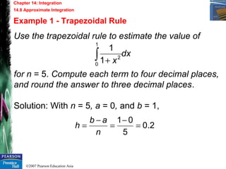 ©2007 Pearson Education Asia
Chapter 14: Integration
14.8 Approximate Integration
Example 1 - Trapezoidal Rule
Use the trapezoidal rule to estimate the value of
for n = 5. Compute each term to four decimal places,
and round the answer to three decimal places.
Solution: With n = 5, a = 0, and b = 1,
dx
x∫ +
1
0
2
1
1
2.0
5
01
=
−
=
−
=
n
ab
h
 