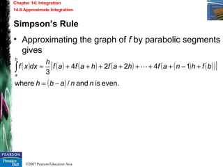 ©2007 Pearson Education Asia
Chapter 14: Integration
14.8 Approximate Integration
Simpson’s Rule
• Approximating the graph of f by parabolic segments
gives
( ) ( ) ( ) ( ) ( ) ( )( )[ ]
( ) even.isand/where
14224
3
nnabh
bfhnafhafhafaf
h
dxxf
b
a
−=
+−+++++++≈∫ 
 