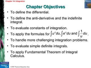 ©2007 Pearson Education Asia
• To define the differential.
• To define the anti-derivative and the indefinite
integral.
• To evaluate constants of integration.
• To apply the formulas for .
• To handle more challenging integration problems.
• To evaluate simple definite integrals.
• To apply Fundamental Theorem of Integral
Calculus.
Chapter 14: Integration
Chapter ObjectivesChapter Objectives
∫∫∫ du
u
dueduu nn 1
and,
 